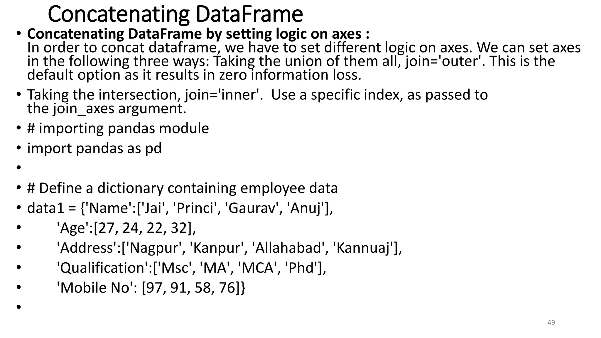 Concatenating DataFrame
• Concatenating DataFrame by setting logic on axes :
In order to concat dataframe, we have to set different logic on axes. We can set axes
in the following three ways: Taking the union of them all, join='outer'. This is the
default option as it results in zero information loss.
• Taking the intersection, join='inner'. Use a specific index, as passed to
the join_axes argument.
• # importing pandas module
• import pandas as pd
•
• # Define a dictionary containing employee data
• data1 = {'Name':['Jai', 'Princi', 'Gaurav', 'Anuj'],
• 'Age':[27, 24, 22, 32],
• 'Address':['Nagpur', 'Kanpur', 'Allahabad', 'Kannuaj'],
• 'Qualification':['Msc', 'MA', 'MCA', 'Phd'],
• 'Mobile No': [97, 91, 58, 76]}
•
49
 