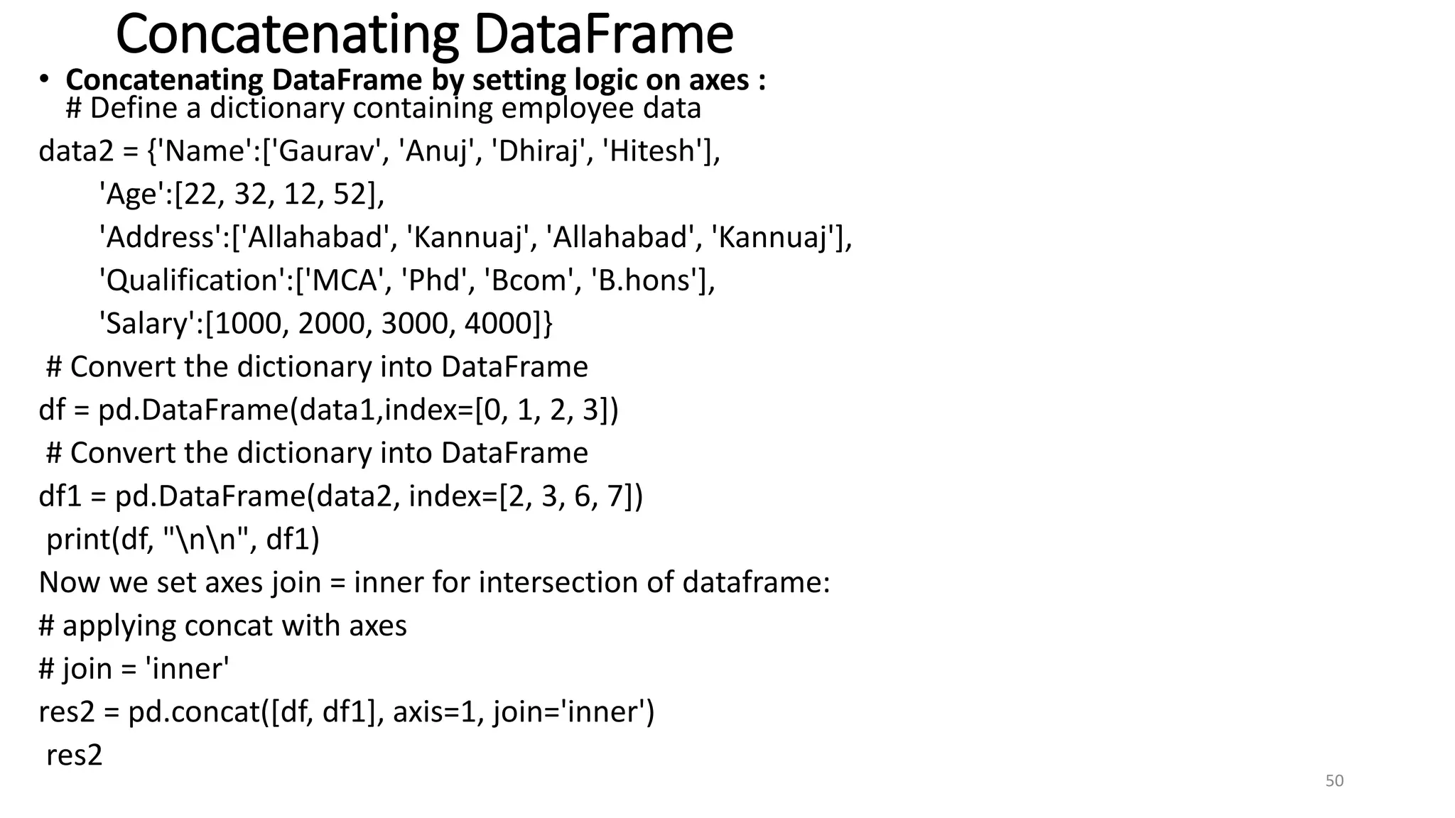 Concatenating DataFrame
• Concatenating DataFrame by setting logic on axes :
# Define a dictionary containing employee data
data2 = {'Name':['Gaurav', 'Anuj', 'Dhiraj', 'Hitesh'],
'Age':[22, 32, 12, 52],
'Address':['Allahabad', 'Kannuaj', 'Allahabad', 'Kannuaj'],
'Qualification':['MCA', 'Phd', 'Bcom', 'B.hons'],
'Salary':[1000, 2000, 3000, 4000]}
# Convert the dictionary into DataFrame
df = pd.DataFrame(data1,index=[0, 1, 2, 3])
# Convert the dictionary into DataFrame
df1 = pd.DataFrame(data2, index=[2, 3, 6, 7])
print(df, "nn", df1)
Now we set axes join = inner for intersection of dataframe:
# applying concat with axes
# join = 'inner'
res2 = pd.concat([df, df1], axis=1, join='inner')
res2
50
 