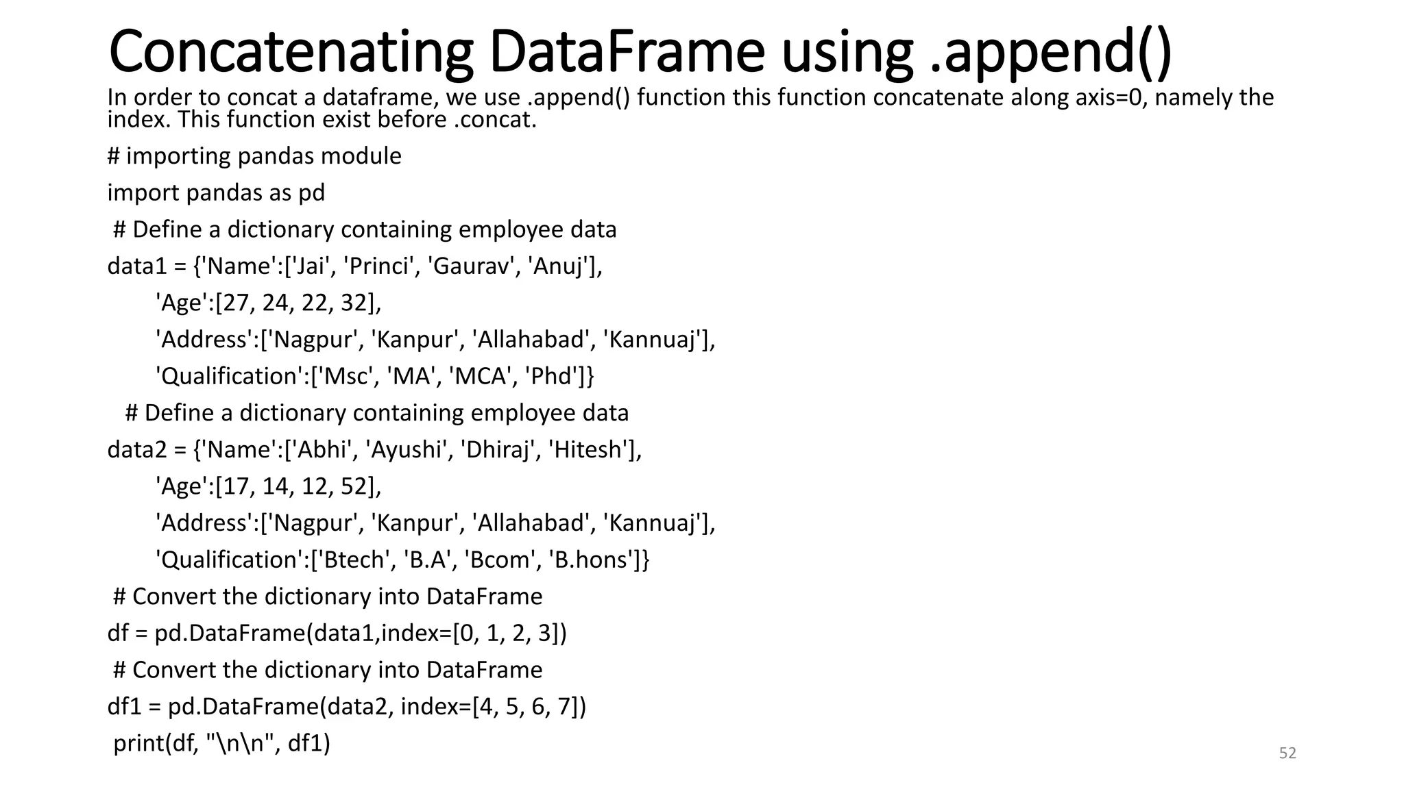 Concatenating DataFrame using .append()
In order to concat a dataframe, we use .append() function this function concatenate along axis=0, namely the
index. This function exist before .concat.
# importing pandas module
import pandas as pd
# Define a dictionary containing employee data
data1 = {'Name':['Jai', 'Princi', 'Gaurav', 'Anuj'],
'Age':[27, 24, 22, 32],
'Address':['Nagpur', 'Kanpur', 'Allahabad', 'Kannuaj'],
'Qualification':['Msc', 'MA', 'MCA', 'Phd']}
# Define a dictionary containing employee data
data2 = {'Name':['Abhi', 'Ayushi', 'Dhiraj', 'Hitesh'],
'Age':[17, 14, 12, 52],
'Address':['Nagpur', 'Kanpur', 'Allahabad', 'Kannuaj'],
'Qualification':['Btech', 'B.A', 'Bcom', 'B.hons']}
# Convert the dictionary into DataFrame
df = pd.DataFrame(data1,index=[0, 1, 2, 3])
# Convert the dictionary into DataFrame
df1 = pd.DataFrame(data2, index=[4, 5, 6, 7])
print(df, "nn", df1) 52
 