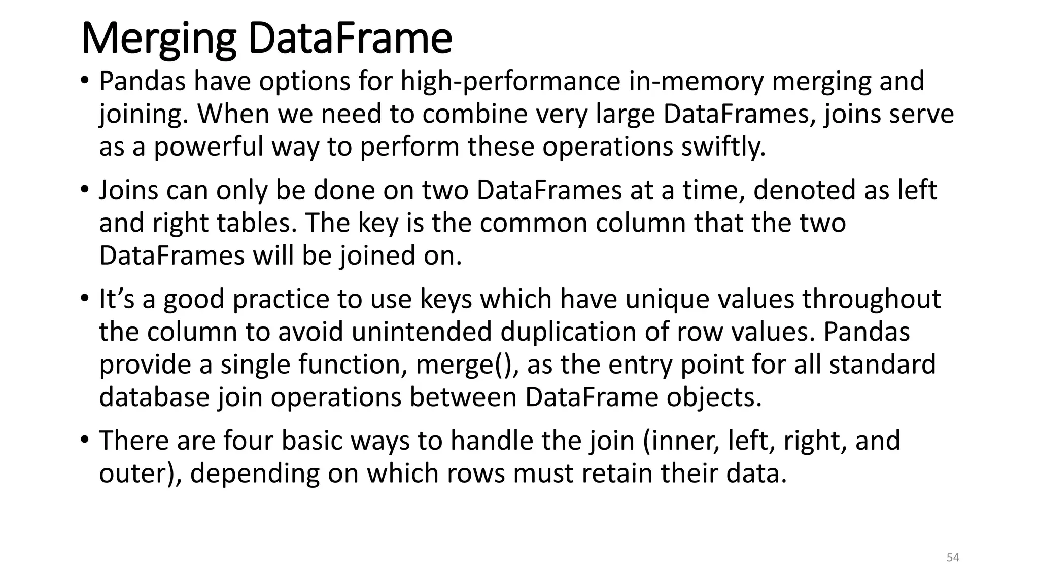 Merging DataFrame
• Pandas have options for high-performance in-memory merging and
joining. When we need to combine very large DataFrames, joins serve
as a powerful way to perform these operations swiftly.
• Joins can only be done on two DataFrames at a time, denoted as left
and right tables. The key is the common column that the two
DataFrames will be joined on.
• It’s a good practice to use keys which have unique values throughout
the column to avoid unintended duplication of row values. Pandas
provide a single function, merge(), as the entry point for all standard
database join operations between DataFrame objects.
• There are four basic ways to handle the join (inner, left, right, and
outer), depending on which rows must retain their data.
54
 