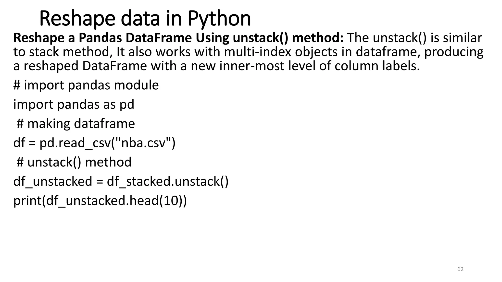 Reshape data in Python
Reshape a Pandas DataFrame Using unstack() method: The unstack() is similar
to stack method, It also works with multi-index objects in dataframe, producing
a reshaped DataFrame with a new inner-most level of column labels.
# import pandas module
import pandas as pd
# making dataframe
df = pd.read_csv("nba.csv")
# unstack() method
df_unstacked = df_stacked.unstack()
print(df_unstacked.head(10))
62
 