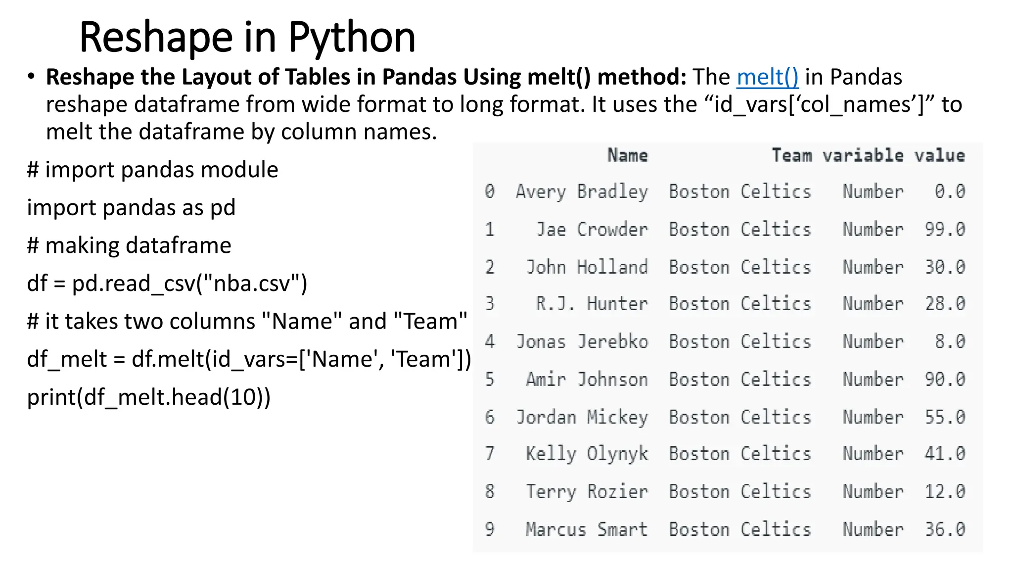 Reshape in Python
• Reshape the Layout of Tables in Pandas Using melt() method: The melt() in Pandas
reshape dataframe from wide format to long format. It uses the “id_vars[‘col_names’]” to
melt the dataframe by column names.
# import pandas module
import pandas as pd
# making dataframe
df = pd.read_csv("nba.csv")
# it takes two columns "Name" and "Team"
df_melt = df.melt(id_vars=['Name', 'Team'])
print(df_melt.head(10))
64
 