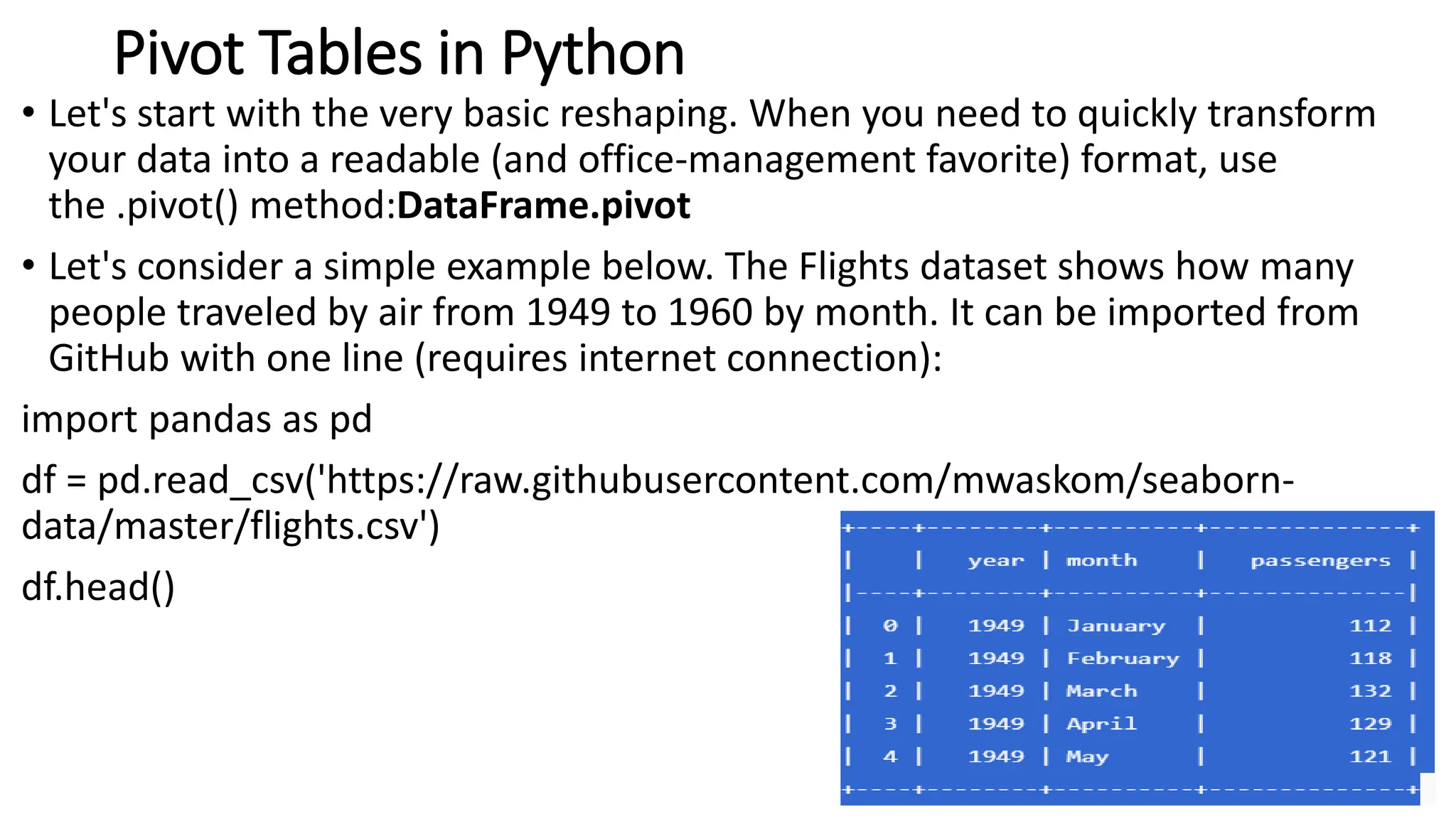 Pivot Tables in Python
• Let's start with the very basic reshaping. When you need to quickly transform
your data into a readable (and office-management favorite) format, use
the .pivot() method:DataFrame.pivot
• Let's consider a simple example below. The Flights dataset shows how many
people traveled by air from 1949 to 1960 by month. It can be imported from
GitHub with one line (requires internet connection):
import pandas as pd
df = pd.read_csv('https://raw.githubusercontent.com/mwaskom/seaborn-
data/master/flights.csv')
df.head()
66
 