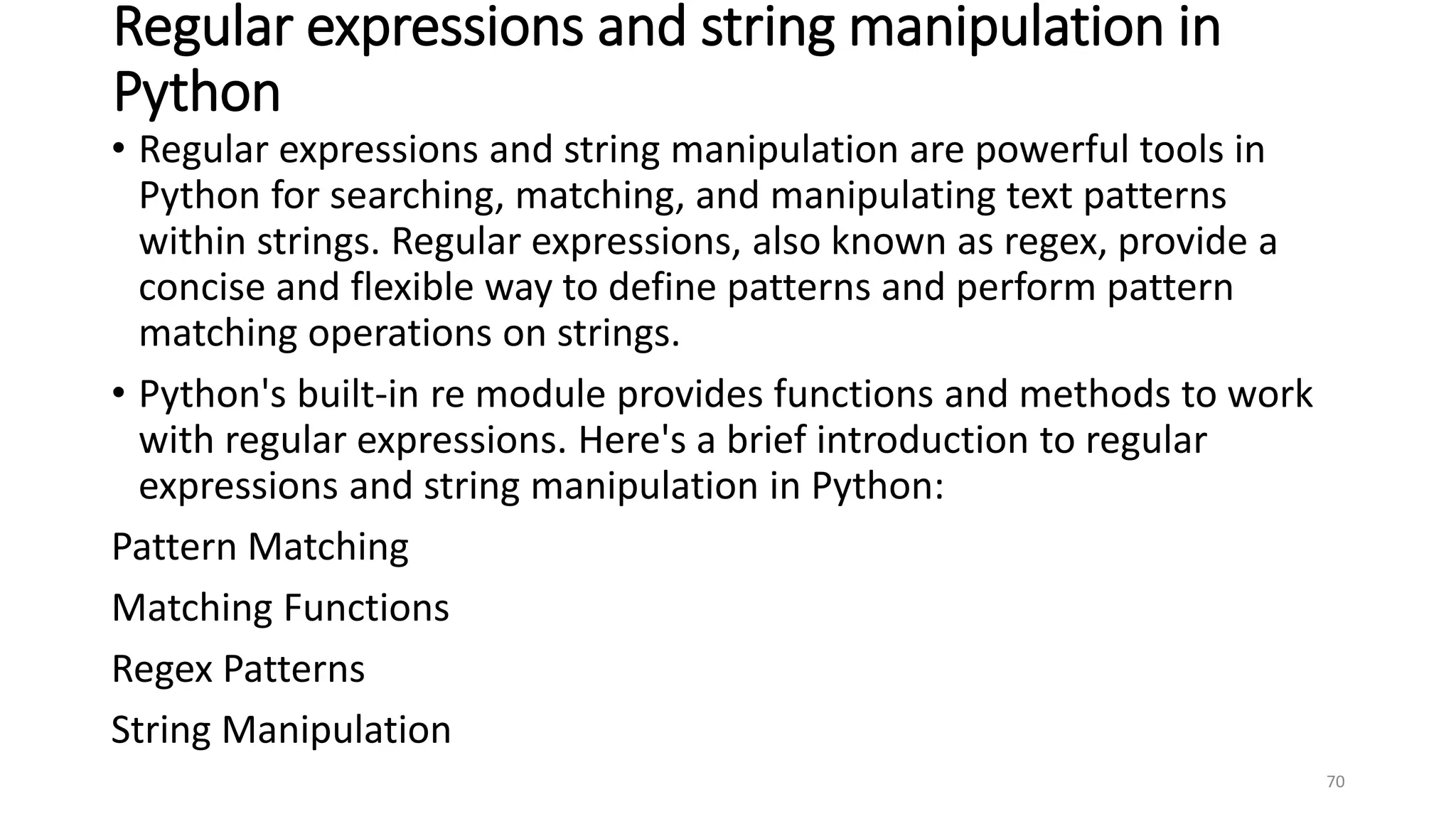 Regular expressions and string manipulation in
Python
• Regular expressions and string manipulation are powerful tools in
Python for searching, matching, and manipulating text patterns
within strings. Regular expressions, also known as regex, provide a
concise and flexible way to define patterns and perform pattern
matching operations on strings.
• Python's built-in re module provides functions and methods to work
with regular expressions. Here's a brief introduction to regular
expressions and string manipulation in Python:
Pattern Matching
Matching Functions
Regex Patterns
String Manipulation
70
 
