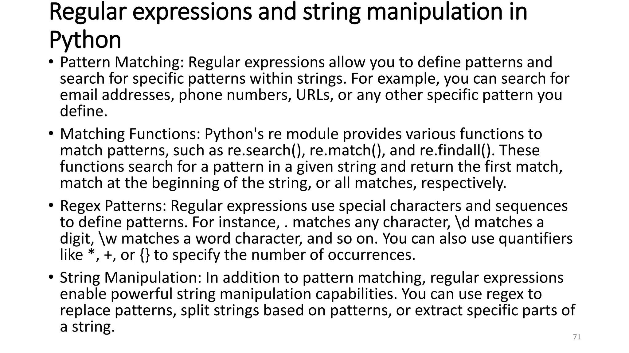 Regular expressions and string manipulation in
Python
• Pattern Matching: Regular expressions allow you to define patterns and
search for specific patterns within strings. For example, you can search for
email addresses, phone numbers, URLs, or any other specific pattern you
define.
• Matching Functions: Python's re module provides various functions to
match patterns, such as re.search(), re.match(), and re.findall(). These
functions search for a pattern in a given string and return the first match,
match at the beginning of the string, or all matches, respectively.
• Regex Patterns: Regular expressions use special characters and sequences
to define patterns. For instance, . matches any character, d matches a
digit, w matches a word character, and so on. You can also use quantifiers
like *, +, or {} to specify the number of occurrences.
• String Manipulation: In addition to pattern matching, regular expressions
enable powerful string manipulation capabilities. You can use regex to
replace patterns, split strings based on patterns, or extract specific parts of
a string. 71
 