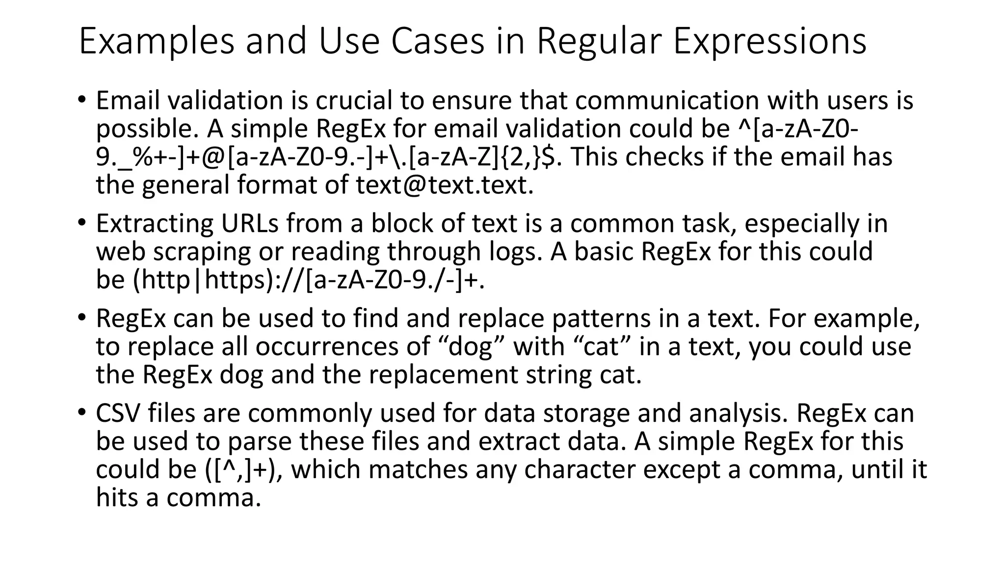 Examples and Use Cases in Regular Expressions
• Email validation is crucial to ensure that communication with users is
possible. A simple RegEx for email validation could be ^[a-zA-Z0-
9._%+-]+@[a-zA-Z0-9.-]+.[a-zA-Z]{2,}$. This checks if the email has
the general format of text@text.text.
• Extracting URLs from a block of text is a common task, especially in
web scraping or reading through logs. A basic RegEx for this could
be (http|https)://[a-zA-Z0-9./-]+.
• RegEx can be used to find and replace patterns in a text. For example,
to replace all occurrences of “dog” with “cat” in a text, you could use
the RegEx dog and the replacement string cat.
• CSV files are commonly used for data storage and analysis. RegEx can
be used to parse these files and extract data. A simple RegEx for this
could be ([^,]+), which matches any character except a comma, until it
hits a comma.
 