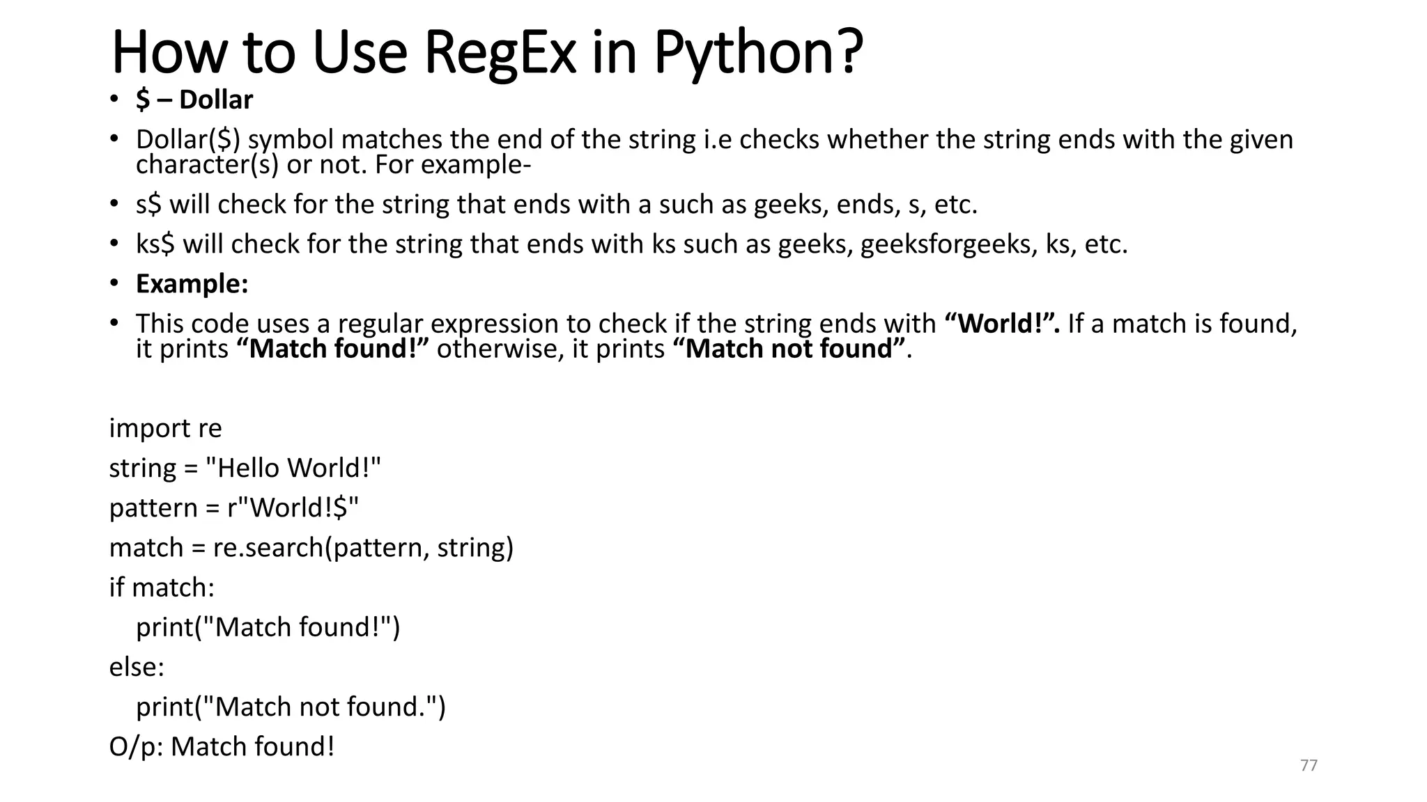 How to Use RegEx in Python?
• $ – Dollar
• Dollar($) symbol matches the end of the string i.e checks whether the string ends with the given
character(s) or not. For example-
• s$ will check for the string that ends with a such as geeks, ends, s, etc.
• ks$ will check for the string that ends with ks such as geeks, geeksforgeeks, ks, etc.
• Example:
• This code uses a regular expression to check if the string ends with “World!”. If a match is found,
it prints “Match found!” otherwise, it prints “Match not found”.
import re
string = "Hello World!"
pattern = r"World!$"
match = re.search(pattern, string)
if match:
print("Match found!")
else:
print("Match not found.")
O/p: Match found!
77
 