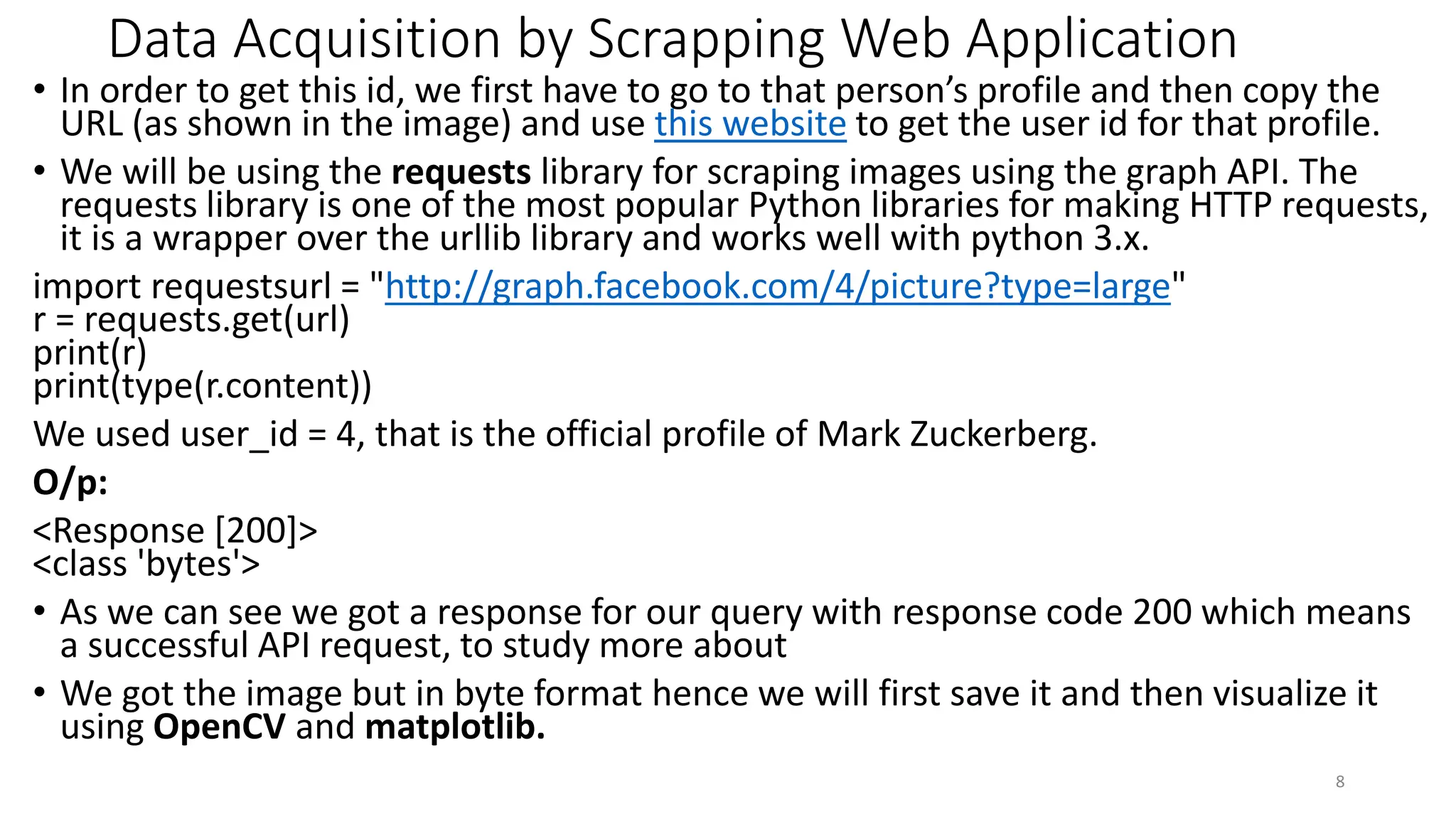 Data Acquisition by Scrapping Web Application
• In order to get this id, we first have to go to that person’s profile and then copy the
URL (as shown in the image) and use this website to get the user id for that profile.
• We will be using the requests library for scraping images using the graph API. The
requests library is one of the most popular Python libraries for making HTTP requests,
it is a wrapper over the urllib library and works well with python 3.x.
import requestsurl = "http://graph.facebook.com/4/picture?type=large"
r = requests.get(url)
print(r)
print(type(r.content))
We used user_id = 4, that is the official profile of Mark Zuckerberg.
O/p:
<Response [200]>
<class 'bytes'>
• As we can see we got a response for our query with response code 200 which means
a successful API request, to study more about
• We got the image but in byte format hence we will first save it and then visualize it
using OpenCV and matplotlib.
8
 