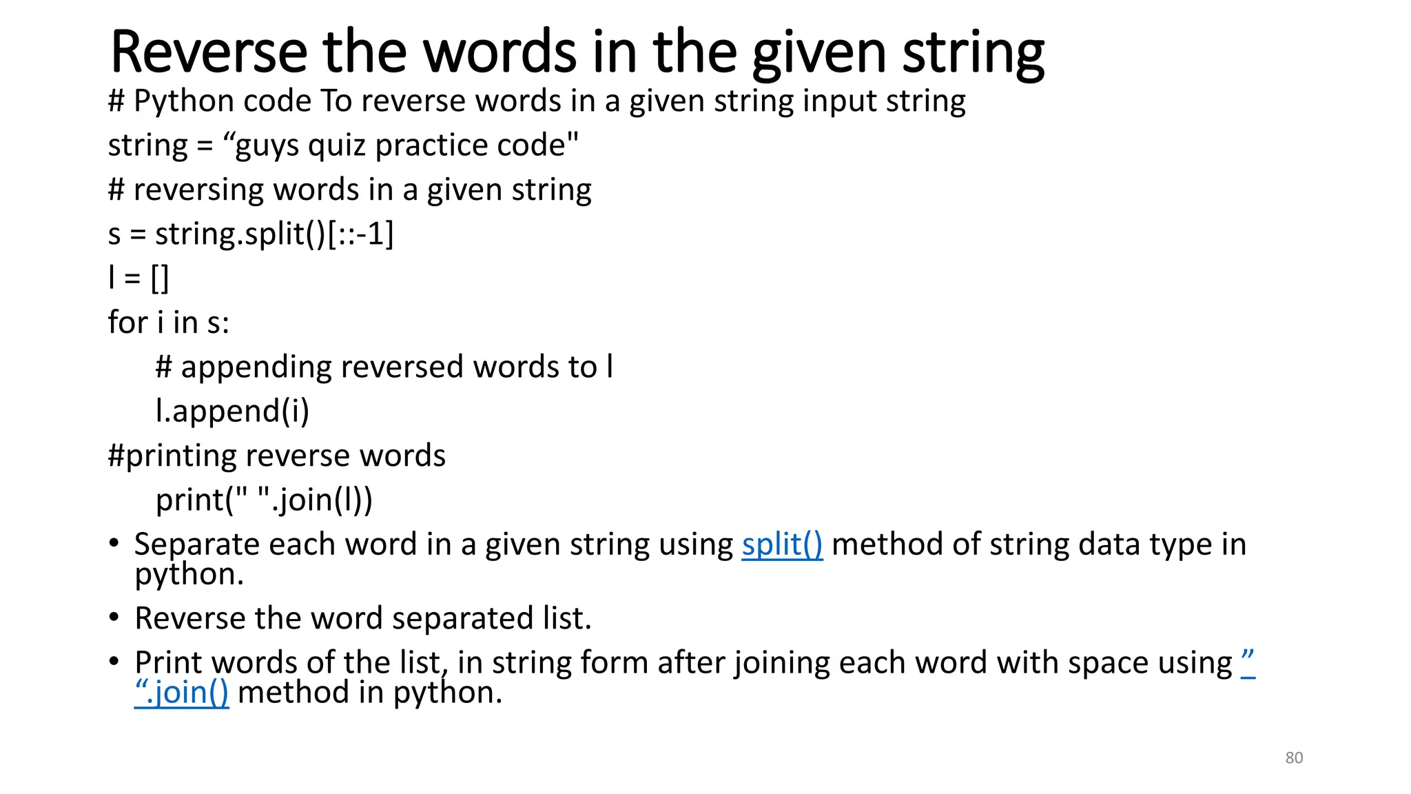 Reverse the words in the given string
# Python code To reverse words in a given string input string
string = “guys quiz practice code"
# reversing words in a given string
s = string.split()[::-1]
l = []
for i in s:
# appending reversed words to l
l.append(i)
#printing reverse words
print(" ".join(l))
• Separate each word in a given string using split() method of string data type in
python.
• Reverse the word separated list.
• Print words of the list, in string form after joining each word with space using ”
“.join() method in python.
80
 