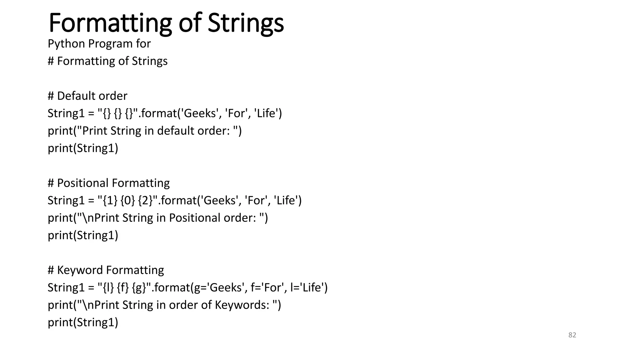 Formatting of Strings
Python Program for
# Formatting of Strings
# Default order
String1 = "{} {} {}".format('Geeks', 'For', 'Life')
print("Print String in default order: ")
print(String1)
# Positional Formatting
String1 = "{1} {0} {2}".format('Geeks', 'For', 'Life')
print("nPrint String in Positional order: ")
print(String1)
# Keyword Formatting
String1 = "{l} {f} {g}".format(g='Geeks', f='For', l='Life')
print("nPrint String in order of Keywords: ")
print(String1)
82
 
