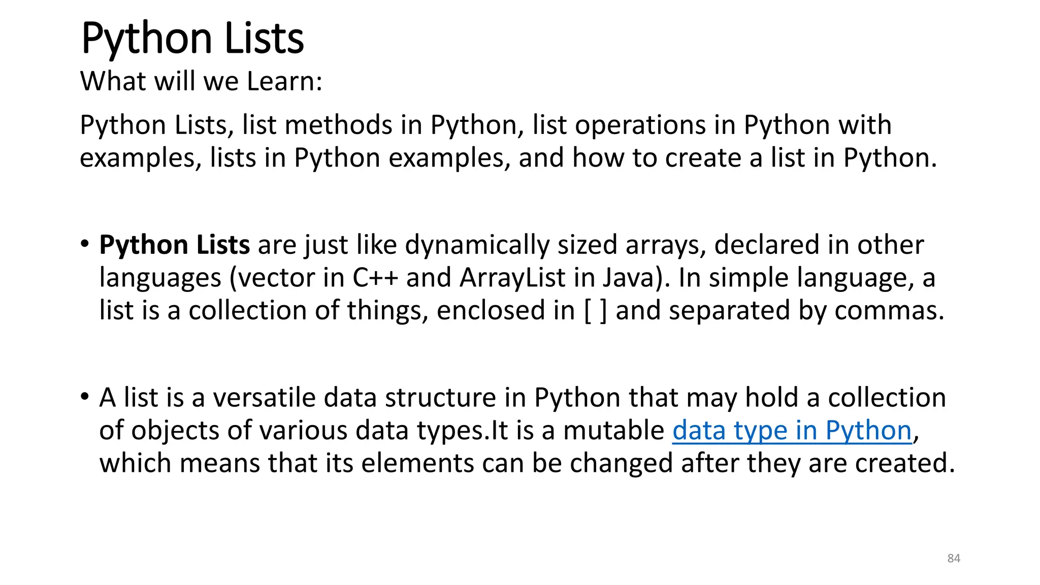 Python Lists
What will we Learn:
Python Lists, list methods in Python, list operations in Python with
examples, lists in Python examples, and how to create a list in Python.
• Python Lists are just like dynamically sized arrays, declared in other
languages (vector in C++ and ArrayList in Java). In simple language, a
list is a collection of things, enclosed in [ ] and separated by commas.
• A list is a versatile data structure in Python that may hold a collection
of objects of various data types.It is a mutable data type in Python,
which means that its elements can be changed after they are created.
84
 