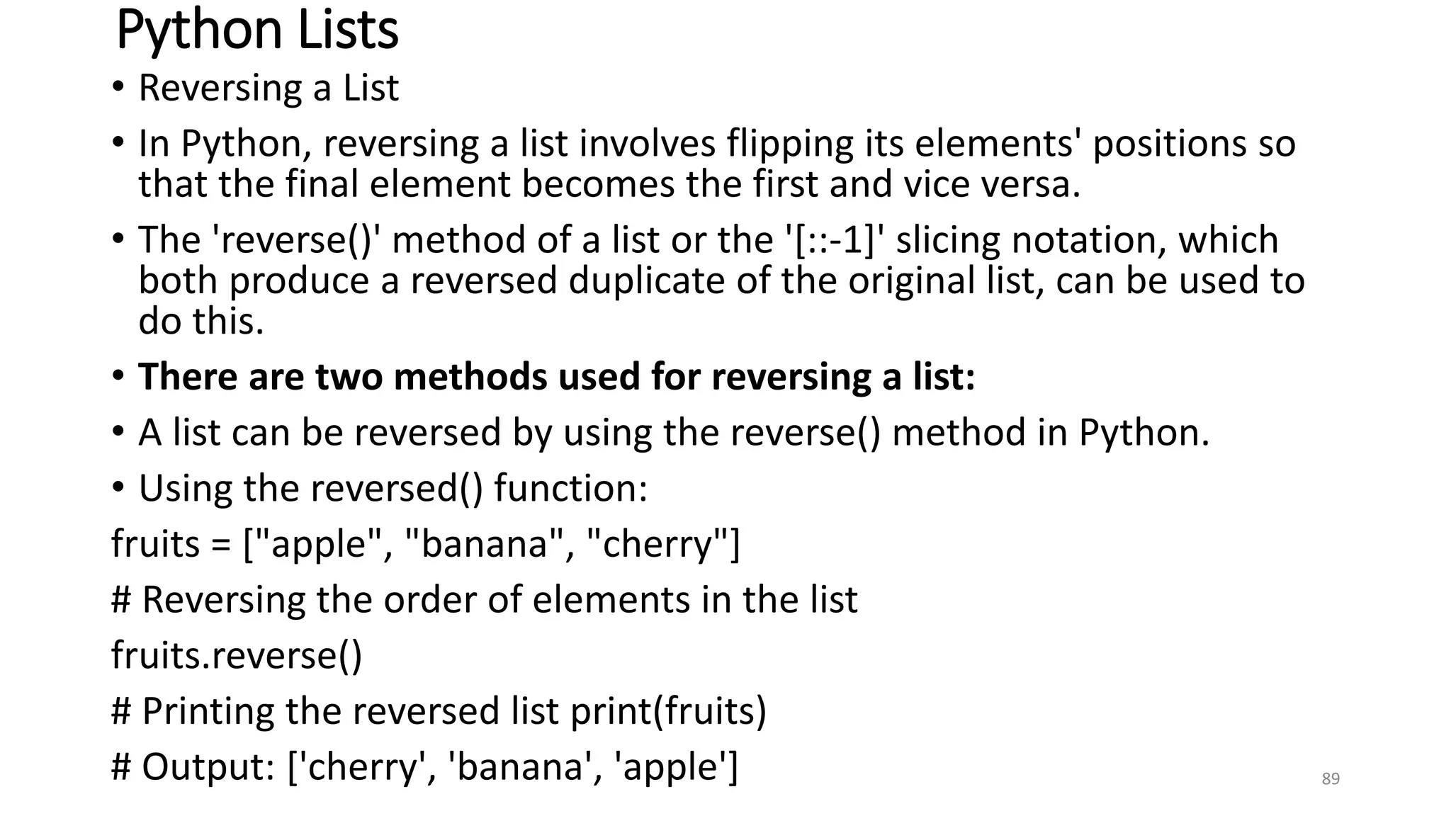 Python Lists
• Reversing a List
• In Python, reversing a list involves flipping its elements' positions so
that the final element becomes the first and vice versa.
• The 'reverse()' method of a list or the '[::-1]' slicing notation, which
both produce a reversed duplicate of the original list, can be used to
do this.
• There are two methods used for reversing a list:
• A list can be reversed by using the reverse() method in Python.
• Using the reversed() function:
fruits = ["apple", "banana", "cherry"]
# Reversing the order of elements in the list
fruits.reverse()
# Printing the reversed list print(fruits)
# Output: ['cherry', 'banana', 'apple'] 89
 