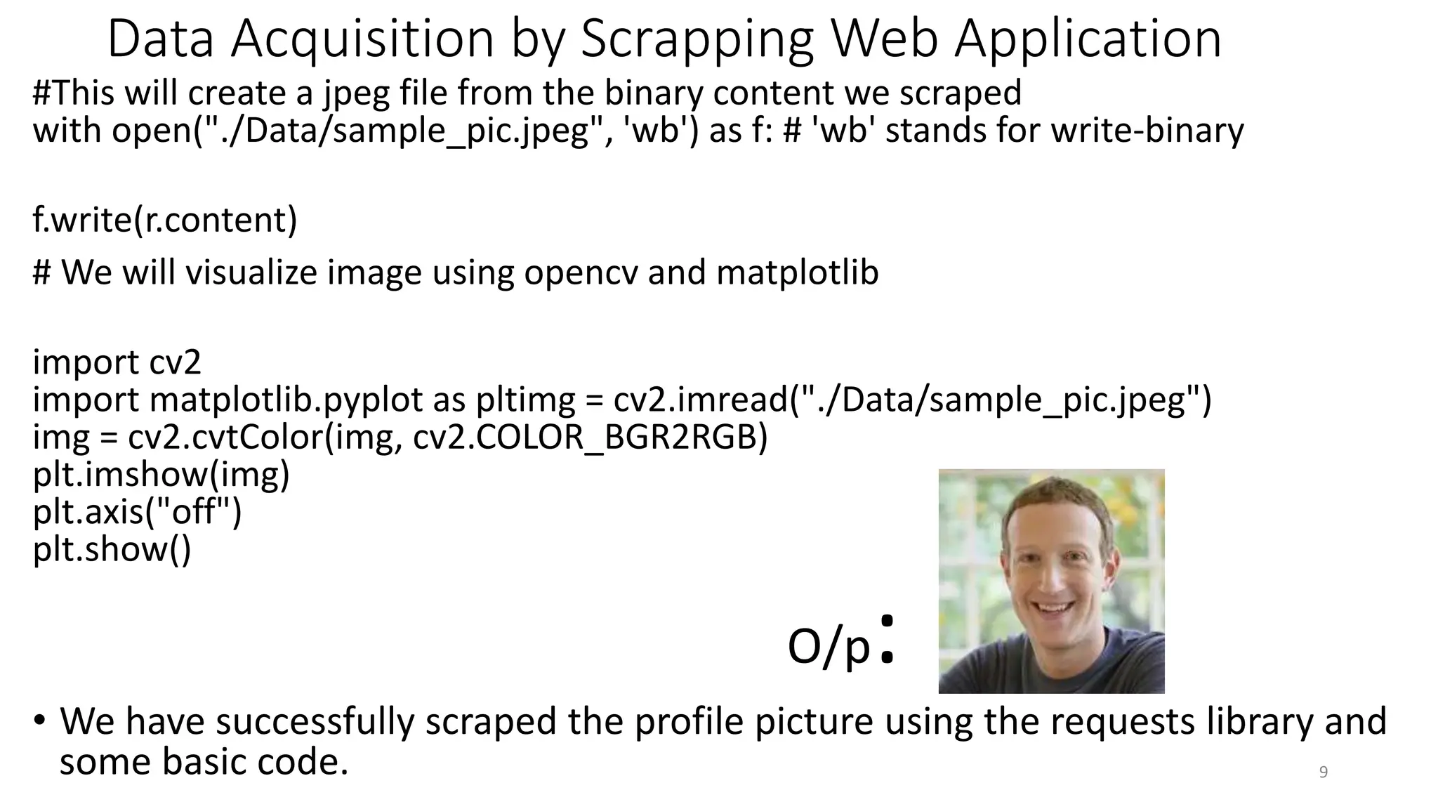 Data Acquisition by Scrapping Web Application
#This will create a jpeg file from the binary content we scraped
with open("./Data/sample_pic.jpeg", 'wb') as f: # 'wb' stands for write-binary
f.write(r.content)
# We will visualize image using opencv and matplotlib
import cv2
import matplotlib.pyplot as pltimg = cv2.imread("./Data/sample_pic.jpeg")
img = cv2.cvtColor(img, cv2.COLOR_BGR2RGB)
plt.imshow(img)
plt.axis("off")
plt.show()
O/p:
• We have successfully scraped the profile picture using the requests library and
some basic code. 9
 