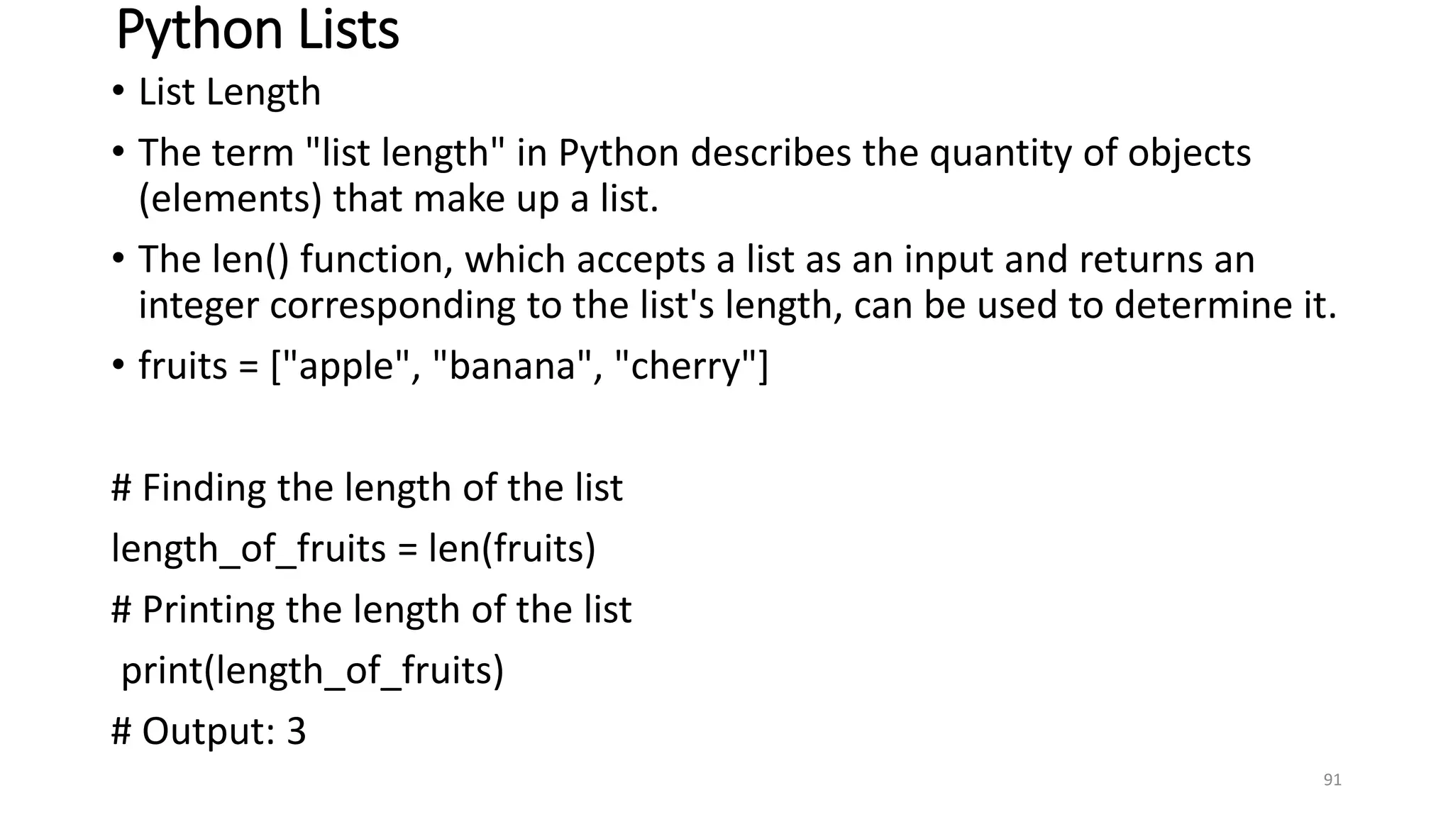 Python Lists
• List Length
• The term "list length" in Python describes the quantity of objects
(elements) that make up a list.
• The len() function, which accepts a list as an input and returns an
integer corresponding to the list's length, can be used to determine it.
• fruits = ["apple", "banana", "cherry"]
# Finding the length of the list
length_of_fruits = len(fruits)
# Printing the length of the list
print(length_of_fruits)
# Output: 3
91
 