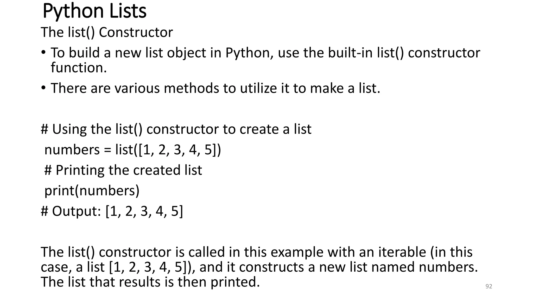 Python Lists
The list() Constructor
• To build a new list object in Python, use the built-in list() constructor
function.
• There are various methods to utilize it to make a list.
# Using the list() constructor to create a list
numbers = list([1, 2, 3, 4, 5])
# Printing the created list
print(numbers)
# Output: [1, 2, 3, 4, 5]
The list() constructor is called in this example with an iterable (in this
case, a list [1, 2, 3, 4, 5]), and it constructs a new list named numbers.
The list that results is then printed. 92
 
