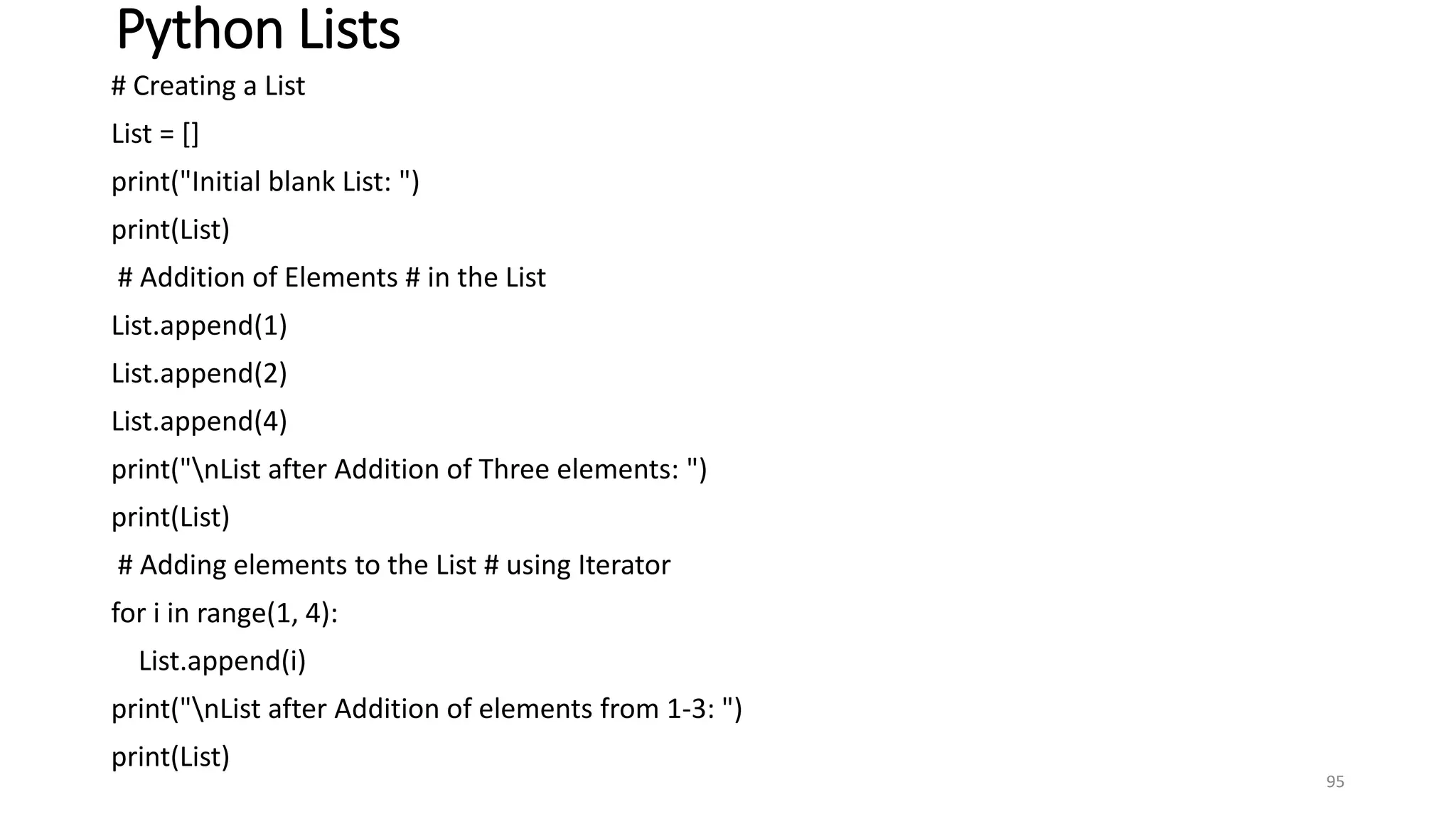 Python Lists
# Creating a List
List = []
print("Initial blank List: ")
print(List)
# Addition of Elements # in the List
List.append(1)
List.append(2)
List.append(4)
print("nList after Addition of Three elements: ")
print(List)
# Adding elements to the List # using Iterator
for i in range(1, 4):
List.append(i)
print("nList after Addition of elements from 1-3: ")
print(List)
95
 