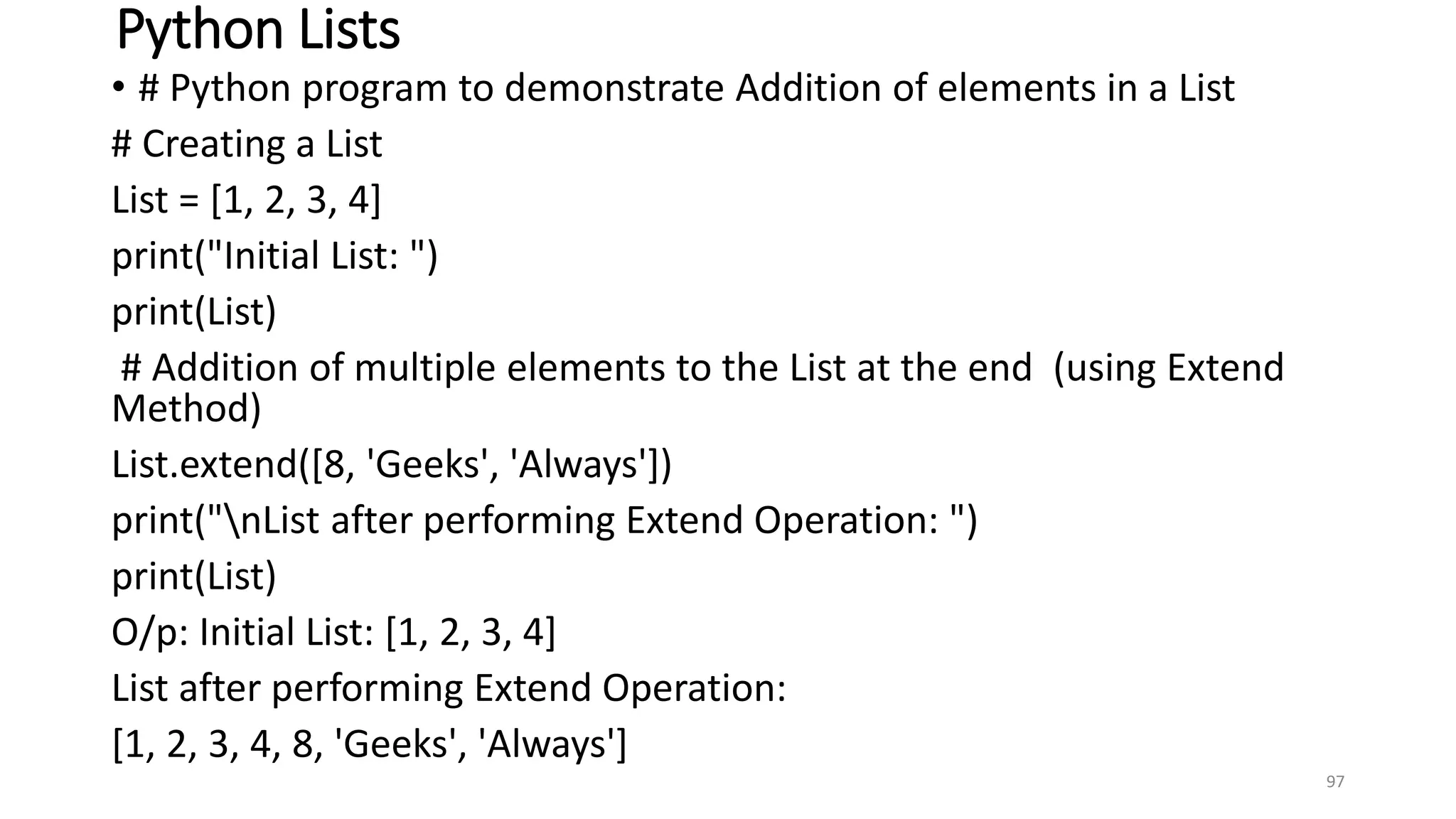 Python Lists
• # Python program to demonstrate Addition of elements in a List
# Creating a List
List = [1, 2, 3, 4]
print("Initial List: ")
print(List)
# Addition of multiple elements to the List at the end (using Extend
Method)
List.extend([8, 'Geeks', 'Always'])
print("nList after performing Extend Operation: ")
print(List)
O/p: Initial List: [1, 2, 3, 4]
List after performing Extend Operation:
[1, 2, 3, 4, 8, 'Geeks', 'Always']
97
 