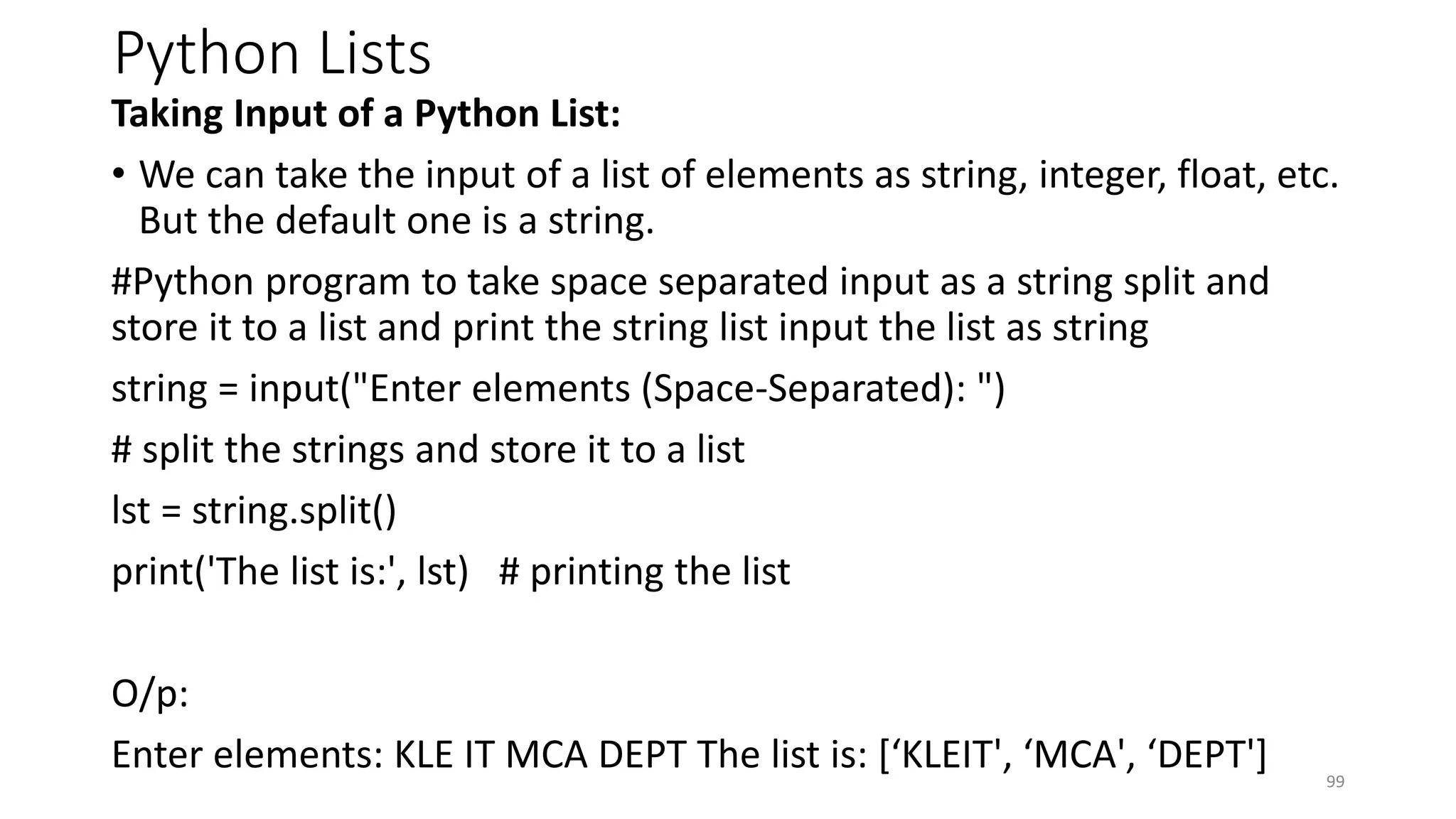 Python Lists
Taking Input of a Python List:
• We can take the input of a list of elements as string, integer, float, etc.
But the default one is a string.
#Python program to take space separated input as a string split and
store it to a list and print the string list input the list as string
string = input("Enter elements (Space-Separated): ")
# split the strings and store it to a list
lst = string.split()
print('The list is:', lst) # printing the list
O/p:
Enter elements: KLE IT MCA DEPT The list is: [‘KLEIT', ‘MCA', ‘DEPT'] 99
 