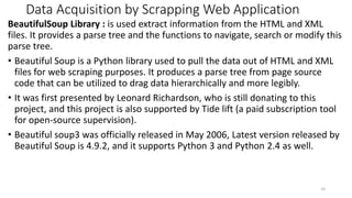 Data Acquisition by Scrapping Web Application
BeautifulSoup Library : is used extract information from the HTML and XML
files. It provides a parse tree and the functions to navigate, search or modify this
parse tree.
• Beautiful Soup is a Python library used to pull the data out of HTML and XML
files for web scraping purposes. It produces a parse tree from page source
code that can be utilized to drag data hierarchically and more legibly.
• It was first presented by Leonard Richardson, who is still donating to this
project, and this project is also supported by Tide lift (a paid subscription tool
for open-source supervision).
• Beautiful soup3 was officially released in May 2006, Latest version released by
Beautiful Soup is 4.9.2, and it supports Python 3 and Python 2.4 as well.
10
 
