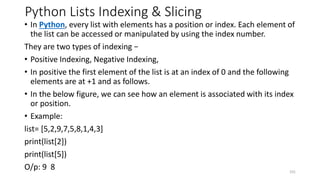 Python Lists Indexing & Slicing
• In Python, every list with elements has a position or index. Each element of
the list can be accessed or manipulated by using the index number.
They are two types of indexing −
• Positive Indexing, Negative Indexing,
• In positive the first element of the list is at an index of 0 and the following
elements are at +1 and as follows.
• In the below figure, we can see how an element is associated with its index
or position.
• Example:
list= [5,2,9,7,5,8,1,4,3]
print(list[2])
print(list[5])
O/p: 9 8 101
 