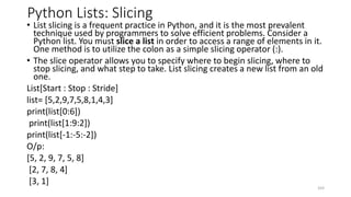 Python Lists: Slicing
• List slicing is a frequent practice in Python, and it is the most prevalent
technique used by programmers to solve efficient problems. Consider a
Python list. You must slice a list in order to access a range of elements in it.
One method is to utilize the colon as a simple slicing operator (:).
• The slice operator allows you to specify where to begin slicing, where to
stop slicing, and what step to take. List slicing creates a new list from an old
one.
List[Start : Stop : Stride]
list= [5,2,9,7,5,8,1,4,3]
print(list[0:6])
print(list[1:9:2])
print(list[-1:-5:-2])
O/p:
[5, 2, 9, 7, 5, 8]
[2, 7, 8, 4]
[3, 1]
103
 