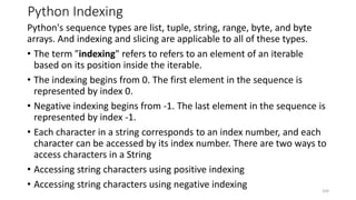 Python Indexing
Python's sequence types are list, tuple, string, range, byte, and byte
arrays. And indexing and slicing are applicable to all of these types.
• The term "indexing" refers to refers to an element of an iterable
based on its position inside the iterable.
• The indexing begins from 0. The first element in the sequence is
represented by index 0.
• Negative indexing begins from -1. The last element in the sequence is
represented by index -1.
• Each character in a string corresponds to an index number, and each
character can be accessed by its index number. There are two ways to
access characters in a String
• Accessing string characters using positive indexing
• Accessing string characters using negative indexing 104
 