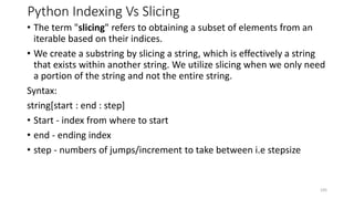 Python Indexing Vs Slicing
• The term "slicing" refers to obtaining a subset of elements from an
iterable based on their indices.
• We create a substring by slicing a string, which is effectively a string
that exists within another string. We utilize slicing when we only need
a portion of the string and not the entire string.
Syntax:
string[start : end : step]
• Start - index from where to start
• end - ending index
• step - numbers of jumps/increment to take between i.e stepsize
105
 
