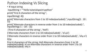 Python Indexing Vs Slicing
• # input string
inputString = ""Hello tutorialspoint python"
print("First 4 characters of the string:",
inputString[: 4])
print("Alternate characters from 1 to 10 index(excluded):",inputString[1 : 10 :
2])
print("Alternate characters in reverse order from 1 to 10 index(excluded):",
inputString[-1 : -10 : -2])
('First 4 characters of the string:', 'Hell')
('Alternate characters from 1 to 10 index(excluded):', 'el uo')
('Alternate characters in reverse order from 1 to 10 index(excluded):', 'nhy n')
O/p:
First 4 characters of the string: Hell Alternate characters from 1 to 10
index(excluded): el uo Alternate characters in reverse order from 1 to 10
index(excluded): nhy n
106
 