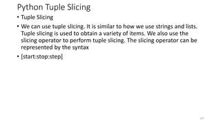 Python Tuple Slicing
• Tuple Slicing
• We can use tuple slicing. It is similar to how we use strings and lists.
Tuple slicing is used to obtain a variety of items. We also use the
slicing operator to perform tuple slicing. The slicing operator can be
represented by the syntax
• [start:stop:step]
107
 