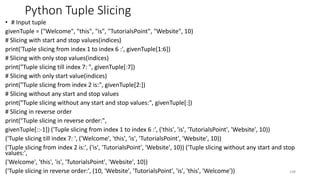 Python Tuple Slicing
• # Input tuple
givenTuple = ("Welcome", "this", "is", "TutorialsPoint", "Website", 10)
# Slicing with start and stop values(indices)
print('Tuple slicing from index 1 to index 6 :', givenTuple[1:6])
# Slicing with only stop values(indices)
print("Tuple slicing till index 7: ", givenTuple[:7])
# Slicing with only start value(indices)
print("Tuple slicing from index 2 is:", givenTuple[2:])
# Slicing without any start and stop values
print("Tuple slicing without any start and stop values:", givenTuple[:])
# Slicing in reverse order
print("Tuple slicing in reverse order:",
givenTuple[::-1]) ('Tuple slicing from index 1 to index 6 :', ('this', 'is', 'TutorialsPoint', 'Website', 10))
('Tuple slicing till index 7: ', ('Welcome', 'this', 'is', 'TutorialsPoint', 'Website', 10))
('Tuple slicing from index 2 is:', ('is', 'TutorialsPoint', 'Website', 10)) ('Tuple slicing without any start and stop
values:',
('Welcome', 'this', 'is', 'TutorialsPoint', 'Website', 10))
('Tuple slicing in reverse order:', (10, 'Website', 'TutorialsPoint', 'is', 'this', 'Welcome')) 108
 