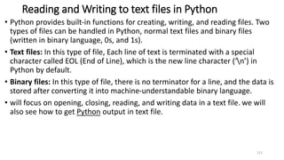 Reading and Writing to text files in Python
• Python provides built-in functions for creating, writing, and reading files. Two
types of files can be handled in Python, normal text files and binary files
(written in binary language, 0s, and 1s).
• Text files: In this type of file, Each line of text is terminated with a special
character called EOL (End of Line), which is the new line character (‘n’) in
Python by default.
• Binary files: In this type of file, there is no terminator for a line, and the data is
stored after converting it into machine-understandable binary language.
• will focus on opening, closing, reading, and writing data in a text file. we will
also see how to get Python output in text file.
113
 