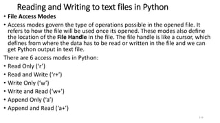 Reading and Writing to text files in Python
• File Access Modes
• Access modes govern the type of operations possible in the opened file. It
refers to how the file will be used once its opened. These modes also define
the location of the File Handle in the file. The file handle is like a cursor, which
defines from where the data has to be read or written in the file and we can
get Python output in text file.
There are 6 access modes in Python:
• Read Only (‘r’)
• Read and Write (‘r+’)
• Write Only (‘w’)
• Write and Read (‘w+’)
• Append Only (‘a’)
• Append and Read (‘a+’)
114
 