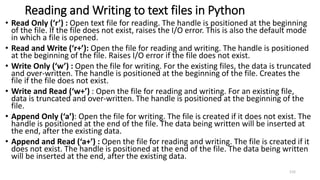 Reading and Writing to text files in Python
• Read Only (‘r’) : Open text file for reading. The handle is positioned at the beginning
of the file. If the file does not exist, raises the I/O error. This is also the default mode
in which a file is opened.
• Read and Write (‘r+’): Open the file for reading and writing. The handle is positioned
at the beginning of the file. Raises I/O error if the file does not exist.
• Write Only (‘w’) : Open the file for writing. For the existing files, the data is truncated
and over-written. The handle is positioned at the beginning of the file. Creates the
file if the file does not exist.
• Write and Read (‘w+’) : Open the file for reading and writing. For an existing file,
data is truncated and over-written. The handle is positioned at the beginning of the
file.
• Append Only (‘a’): Open the file for writing. The file is created if it does not exist. The
handle is positioned at the end of the file. The data being written will be inserted at
the end, after the existing data.
• Append and Read (‘a+’) : Open the file for reading and writing. The file is created if it
does not exist. The handle is positioned at the end of the file. The data being written
will be inserted at the end, after the existing data.
115
 