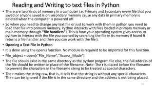 Reading and Writing to text files in Python
• There are two kinds of memory in a computer i.e. Primary and Secondary every file that you
saved or anyone saved is on secondary memory cause any data in primary memory is
deleted when the computer is powered off.
• So when you need to change any text file or just to work with them in python you need to
load that file into primary memory. Python interacts with files loaded in primary memory or
main memory through “file handlers” ( This is how your operating system gives access to
python to interact with the file you opened by searching the file in its memory if found it
returns a file handler and then you can work with the file ).
• Opening a Text File in Python
• It is done using the open() function. No module is required to be imported for this function.
• File_object = open(r"File_Name","Access_Mode")
• The file should exist in the same directory as the python program file else, the full address of
the file should be written in place of the filename. Note: The r is placed before the filename
to prevent the characters in the filename string to be treated as special characters.
• The r makes the string raw, that is, it tells that the string is without any special characters.
The r can be ignored if the file is in the same directory and the address is not being placed.
116
 