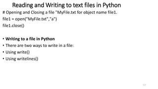 Reading and Writing to text files in Python
# Opening and Closing a file "MyFile.txt for object name file1.
file1 = open("MyFile.txt","a")
file1.close()
• Writing to a file in Python
• There are two ways to write in a file:
• Using write()
• Using writelines()
117
 