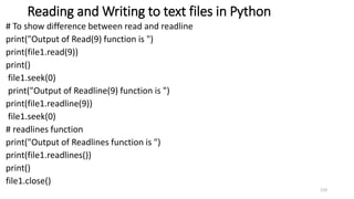 Reading and Writing to text files in Python
# To show difference between read and readline
print("Output of Read(9) function is ")
print(file1.read(9))
print()
file1.seek(0)
print("Output of Readline(9) function is ")
print(file1.readline(9))
file1.seek(0)
# readlines function
print("Output of Readlines function is ")
print(file1.readlines())
print()
file1.close()
119
 