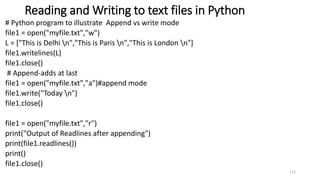 Reading and Writing to text files in Python
# Python program to illustrate Append vs write mode
file1 = open("myfile.txt","w")
L = ["This is Delhi n","This is Paris n","This is London n"]
file1.writelines(L)
file1.close()
# Append-adds at last
file1 = open("myfile.txt","a")#append mode
file1.write("Today n")
file1.close()
file1 = open("myfile.txt","r")
print("Output of Readlines after appending")
print(file1.readlines())
print()
file1.close()
122
 