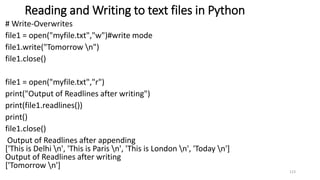 Reading and Writing to text files in Python
# Write-Overwrites
file1 = open("myfile.txt","w")#write mode
file1.write("Tomorrow n")
file1.close()
file1 = open("myfile.txt","r")
print("Output of Readlines after writing")
print(file1.readlines())
print()
file1.close()
Output of Readlines after appending
['This is Delhi n', 'This is Paris n', 'This is London n', 'Today n']
Output of Readlines after writing
['Tomorrow n']
123
 