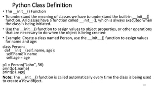 Python Class Definition
• The __init__() Function
• To understand the meaning of classes we have to understand the built-in __init__()
function. All classes have a function called __init__(), which is always executed when
the class is being initiated.
• Use the __init__() function to assign values to object properties, or other operations
that are necessary to do when the object is being created:
• Example: Create a class named Person, use the __init__() function to assign values
for name and age:
class Person:
def __init__(self, name, age):
self.name = name
self.age = age
p1 = Person("John", 36)
print(p1.name)
print(p1.age)
Note: The __init__() function is called automatically every time the class is being used
to create a new object.
125
 
