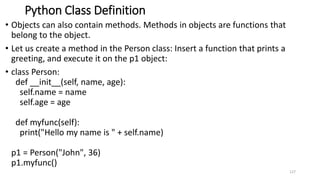 Python Class Definition
• Objects can also contain methods. Methods in objects are functions that
belong to the object.
• Let us create a method in the Person class: Insert a function that prints a
greeting, and execute it on the p1 object:
• class Person:
def __init__(self, name, age):
self.name = name
self.age = age
def myfunc(self):
print("Hello my name is " + self.name)
p1 = Person("John", 36)
p1.myfunc()
127
 