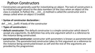 Python Constructors
• Constructors are generally used for instantiating an object. The task of constructors is
to initialize(assign values) to the data members of the class when an object of the
class is created. In Python the __init__() method is called the constructor and is
always called when an object is created.
• Syntax of constructor declaration :
def __init__(self): # body of the constructor
• Types of constructors :
• default constructor: The default constructor is a simple constructor which doesn’t
accept any arguments. Its definition has only one argument which is a reference to
the instance being constructed.
• parameterized constructor: constructor with parameters is known as parameterized
constructor. The parameterized constructor takes its first argument as a reference to
the instance being constructed known as self and the rest of the arguments are
provided by the programmer.
129
 