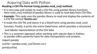 Acquring Data with Python
Reading a CSV File Format Using pandas.read_csv() method:
• It is very easy and simple to read a CSV file using pandas library functions.
Here read_csv() method of pandas library is used to read data from CSV files.
• Example: This code uses the pandas library to read and display the contents of
a CSV file named ‘Giants.csv.’
• It reads the CSV file and stores it as a DataFrame using pandas.read_csv()
function. Finally, it prints the entire DataFrame, which provides a structured
and tabular representation of the CSV data.
• This is a common approach when working with tabular data in Python,
as pandas offers powerful tools for data manipulation and analysis.
import pandas
csvFile = pandas.read_csv('Giants.csv')
print(csvFile)
13
 