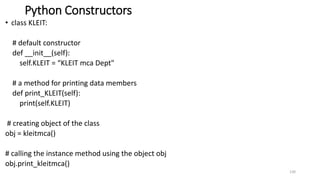 Python Constructors
• class KLEIT:
# default constructor
def __init__(self):
self.KLEIT = “KLEIT mca Dept"
# a method for printing data members
def print_KLEIT(self):
print(self.KLEIT)
# creating object of the class
obj = kleitmca()
# calling the instance method using the object obj
obj.print_kleitmca()
130
 