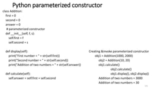 Python parameterized constructor
class Addition:
first = 0
second = 0
answer = 0
# parameterized constructor
def __init__(self, f, s):
self.first = f
self.second = s
def display(self): Creating &invoke parameterized constructor
print("First number = " + str(self.first)) obj1 = Addition(1000, 2000)
print("Second number = " + str(self.second)) obj2 = Addition(10, 20)
print("Addition of two numbers = " + str(self.answer)) obj1.calculate()
obj2.calculate()
def calculate(self): obj1.display(), obj2.display()
self.answer = self.first + self.second Addition of two numbers = 3000
Addition of two numbers = 30
131
 