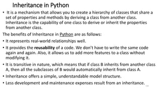 Inheritance in Python
• It is a mechanism that allows you to create a hierarchy of classes that share a
set of properties and methods by deriving a class from another class.
Inheritance is the capability of one class to derive or inherit the properties
from another class.
The benefits of Inheritance in Python are as follows:
• It represents real-world relationships well.
• It provides the reusability of a code. We don’t have to write the same code
again and again. Also, it allows us to add more features to a class without
modifying it.
• It is transitive in nature, which means that if class B inherits from another class
A, then all the subclasses of B would automatically inherit from class A.
• Inheritance offers a simple, understandable model structure.
• Less development and maintenance expenses result from an inheritance. 132
 