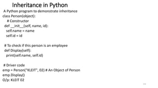 Inheritance in Python
A Python program to demonstrate inheritance
class Person(object):
# Constructor
def __init__(self, name, id):
self.name = name
self.id = id
# To check if this person is an employee
def Display(self):
print(self.name, self.id)
# Driver code
emp = Person(“KLEIT", 02) # An Object of Person
emp.Display()
O/p: KLEIT 02
133
 