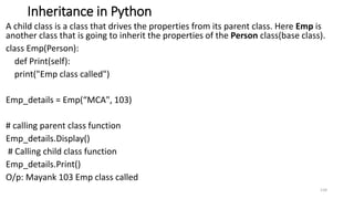 Inheritance in Python
A child class is a class that drives the properties from its parent class. Here Emp is
another class that is going to inherit the properties of the Person class(base class).
class Emp(Person):
def Print(self):
print("Emp class called")
Emp_details = Emp(“MCA", 103)
# calling parent class function
Emp_details.Display()
# Calling child class function
Emp_details.Print()
O/p: Mayank 103 Emp class called
134
 