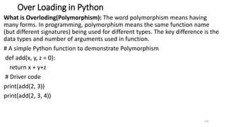 Over Loading in Python
What is Overloding(Polymorphism): The word polymorphism means having
many forms. In programming, polymorphism means the same function name
(but different signatures) being used for different types. The key difference is the
data types and number of arguments used in function.
# A simple Python function to demonstrate Polymorphism
def add(x, y, z = 0):
return x + y+z
# Driver code
print(add(2, 3))
print(add(2, 3, 4))
135
 