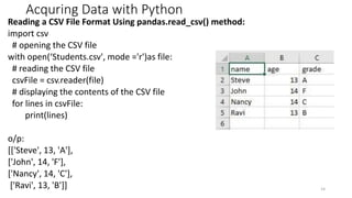Acquring Data with Python
Reading a CSV File Format Using pandas.read_csv() method:
import csv
# opening the CSV file
with open(‘Students.csv', mode ='r')as file:
# reading the CSV file
csvFile = csv.reader(file)
# displaying the contents of the CSV file
for lines in csvFile:
print(lines)
o/p:
[['Steve', 13, 'A'],
['John', 14, 'F'],
['Nancy', 14, 'C'],
['Ravi', 13, 'B']] 14
 