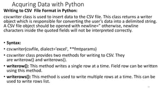 Acquring Data with Python
Writing to CSV File Format in Python:
csv.writer class is used to insert data to the CSV file. This class returns a writer
object which is responsible for converting the user’s data into a delimited string.
A CSV file object should be opened with newline=” otherwise, newline
characters inside the quoted fields will not be interpreted correctly.
• Syntax:
• csv.writer(csvfile, dialect='excel', **fmtparams)
• csv.writer class provides two methods for writing to CSV. They
are writerow() and writerows().
• writerow(): This method writes a single row at a time. Field row can be written
using this method.
• writerows(): This method is used to write multiple rows at a time. This can be
used to write rows list.
15
 